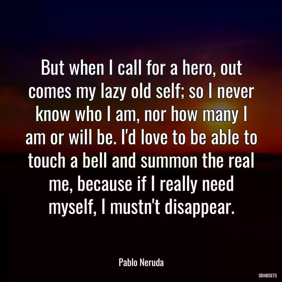 But when I call for a hero, out comes my lazy old self; so I never know who I am, nor how many I am or will be. I\'d love to be able to touch a bell and summon the real me, because if I really need myself, I mustn\'t disappear.