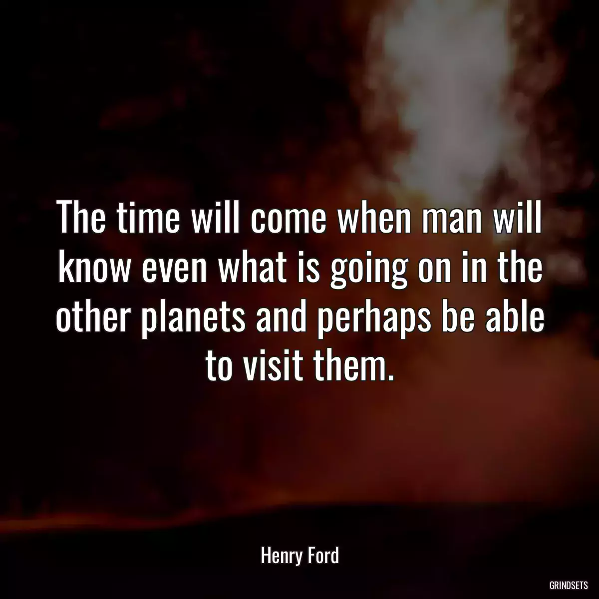 The time will come when man will know even what is going on in the other planets and perhaps be able to visit them.