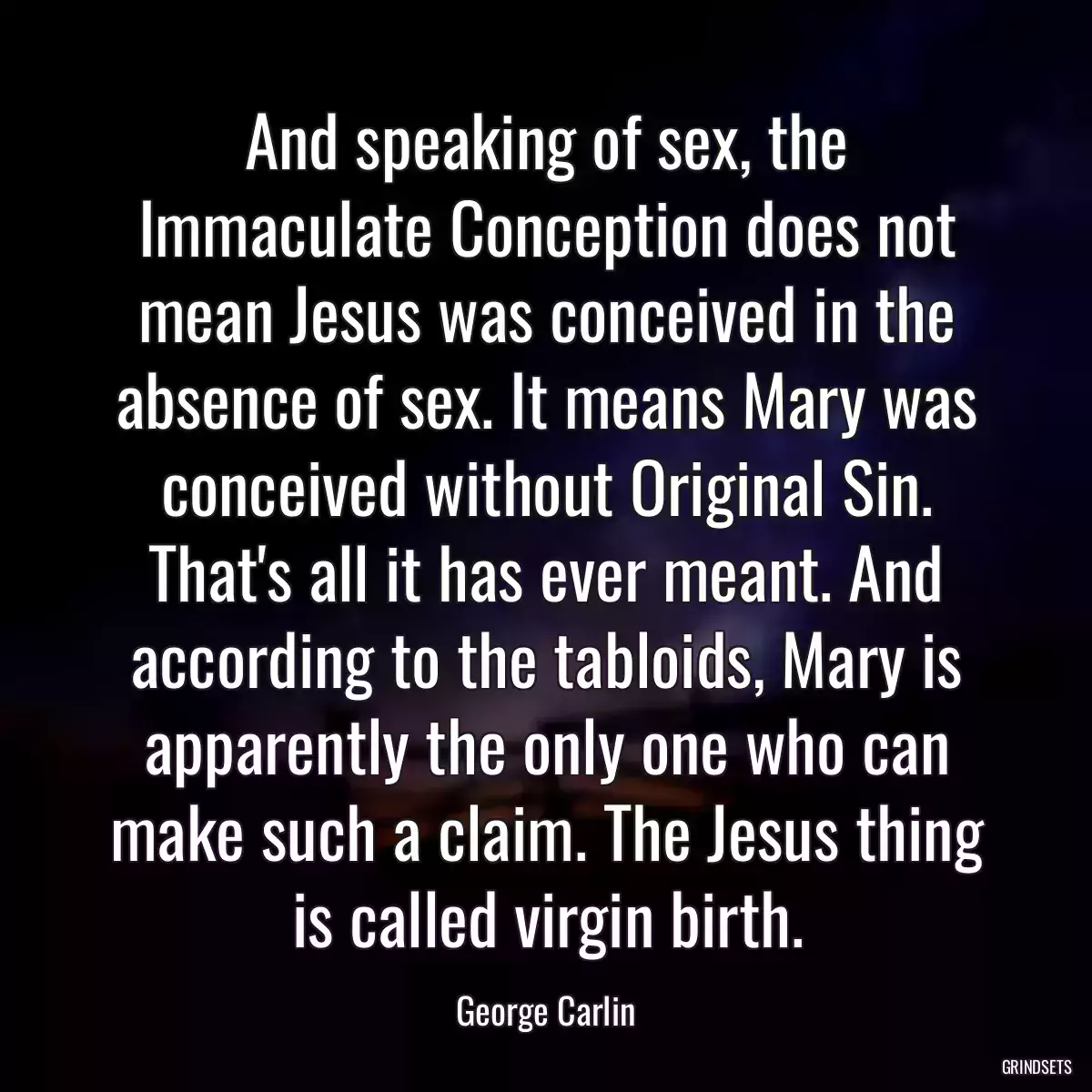 And speaking of sex, the Immaculate Conception does not mean Jesus was conceived in the absence of sex. It means Mary was conceived without Original Sin. That\'s all it has ever meant. And according to the tabloids, Mary is apparently the only one who can make such a claim. The Jesus thing is called virgin birth.