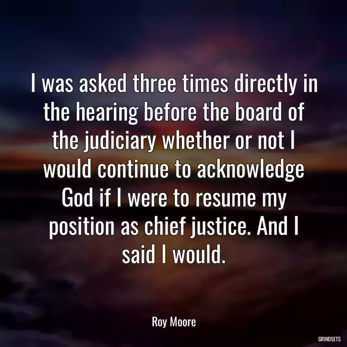 I was asked three times directly in the hearing before the board of the judiciary whether or not I would continue to acknowledge God if I were to resume my position as chief justice. And I said I would.