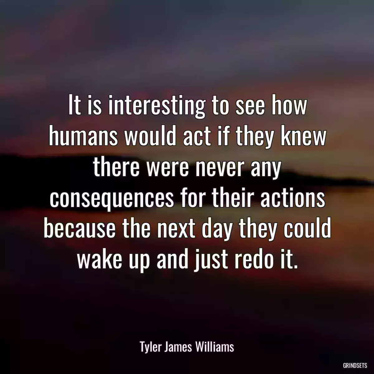 It is interesting to see how humans would act if they knew there were never any consequences for their actions because the next day they could wake up and just redo it.