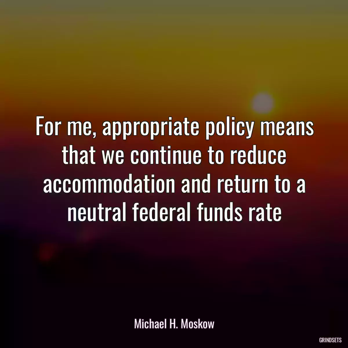 For me, appropriate policy means that we continue to reduce accommodation and return to a neutral federal funds rate