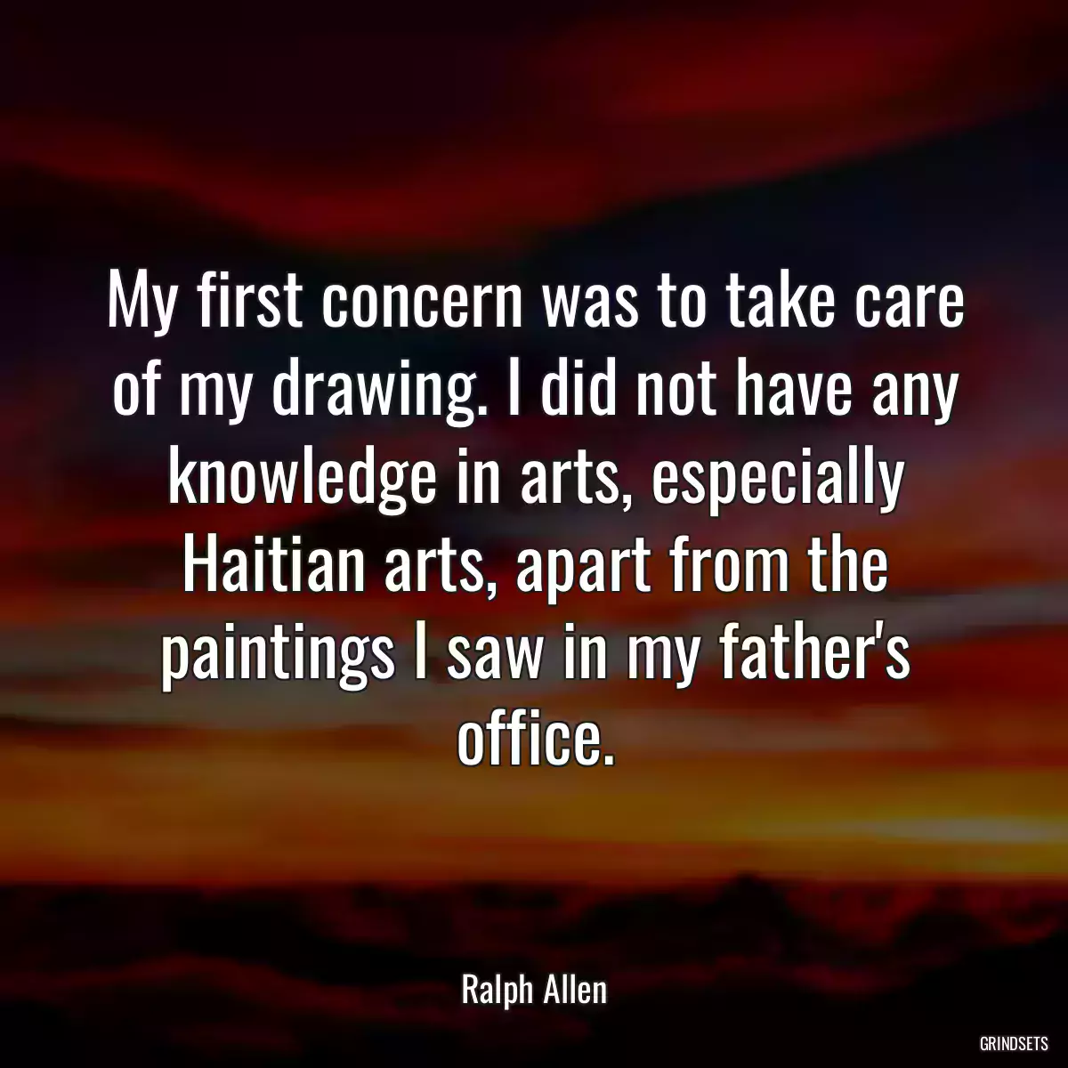 My first concern was to take care of my drawing. I did not have any knowledge in arts, especially Haitian arts, apart from the paintings I saw in my father\'s office.