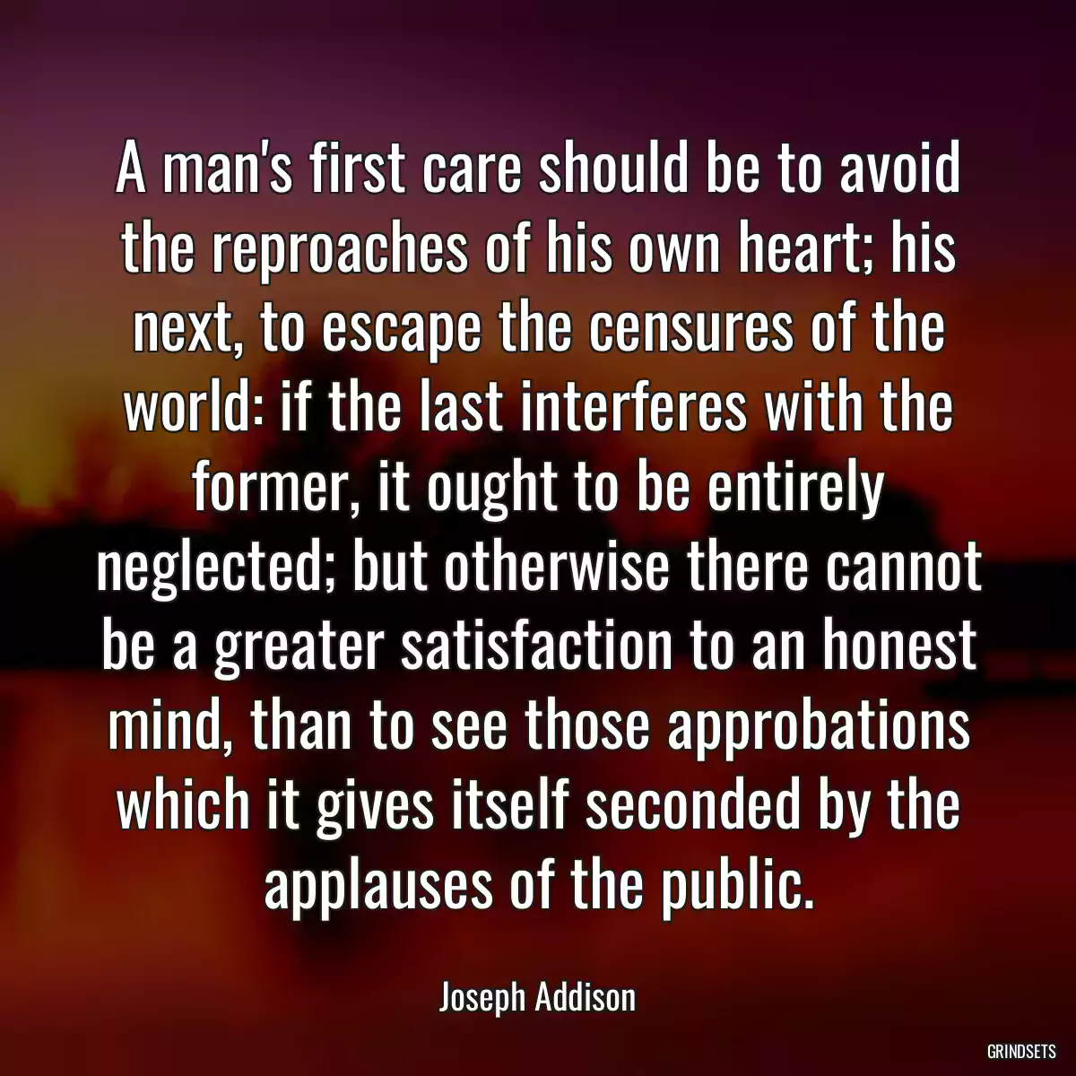 A man\'s first care should be to avoid the reproaches of his own heart; his next, to escape the censures of the world: if the last interferes with the former, it ought to be entirely neglected; but otherwise there cannot be a greater satisfaction to an honest mind, than to see those approbations which it gives itself seconded by the applauses of the public.