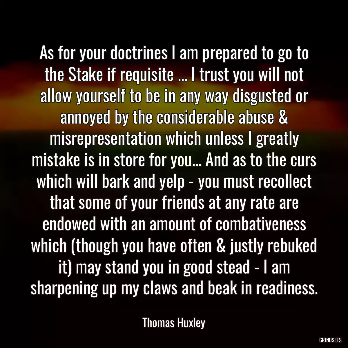 As for your doctrines I am prepared to go to the Stake if requisite ... I trust you will not allow yourself to be in any way disgusted or annoyed by the considerable abuse & misrepresentation which unless I greatly mistake is in store for you... And as to the curs which will bark and yelp - you must recollect that some of your friends at any rate are endowed with an amount of combativeness which (though you have often & justly rebuked it) may stand you in good stead - I am sharpening up my claws and beak in readiness.