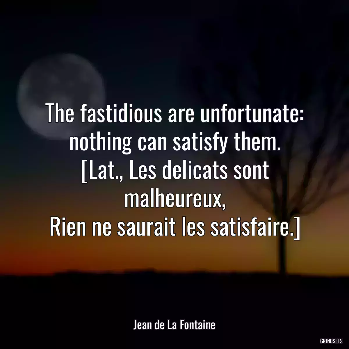 The fastidious are unfortunate: nothing can satisfy them.
[Lat., Les delicats sont malheureux,
Rien ne saurait les satisfaire.]