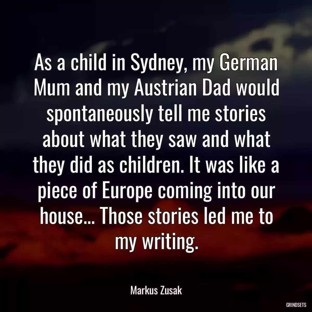 As a child in Sydney, my German Mum and my Austrian Dad would spontaneously tell me stories about what they saw and what they did as children. It was like a piece of Europe coming into our house... Those stories led me to my writing.