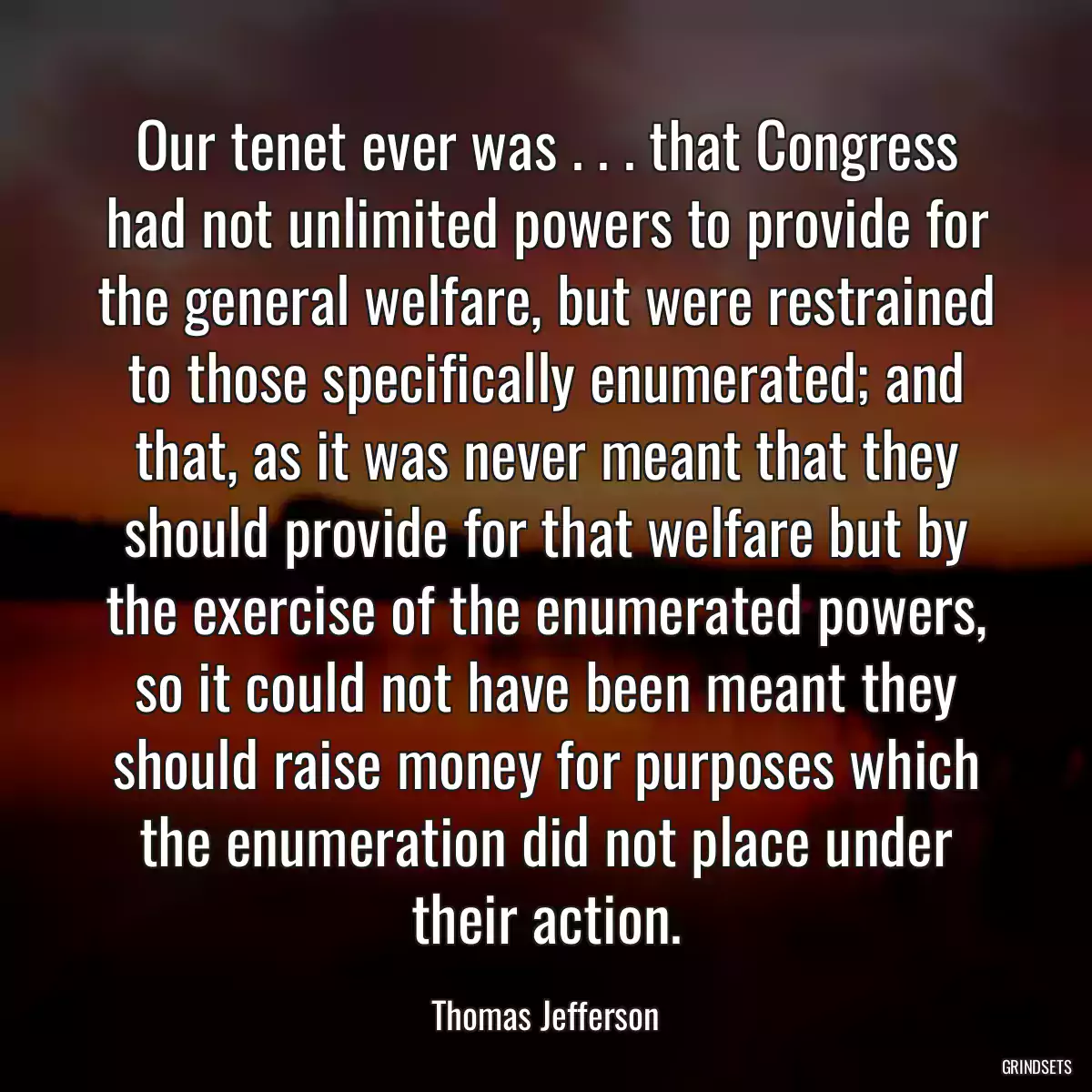 Our tenet ever was . . . that Congress had not unlimited powers to provide for the general welfare, but were restrained to those specifically enumerated; and that, as it was never meant that they should provide for that welfare but by the exercise of the enumerated powers, so it could not have been meant they should raise money for purposes which the enumeration did not place under their action.