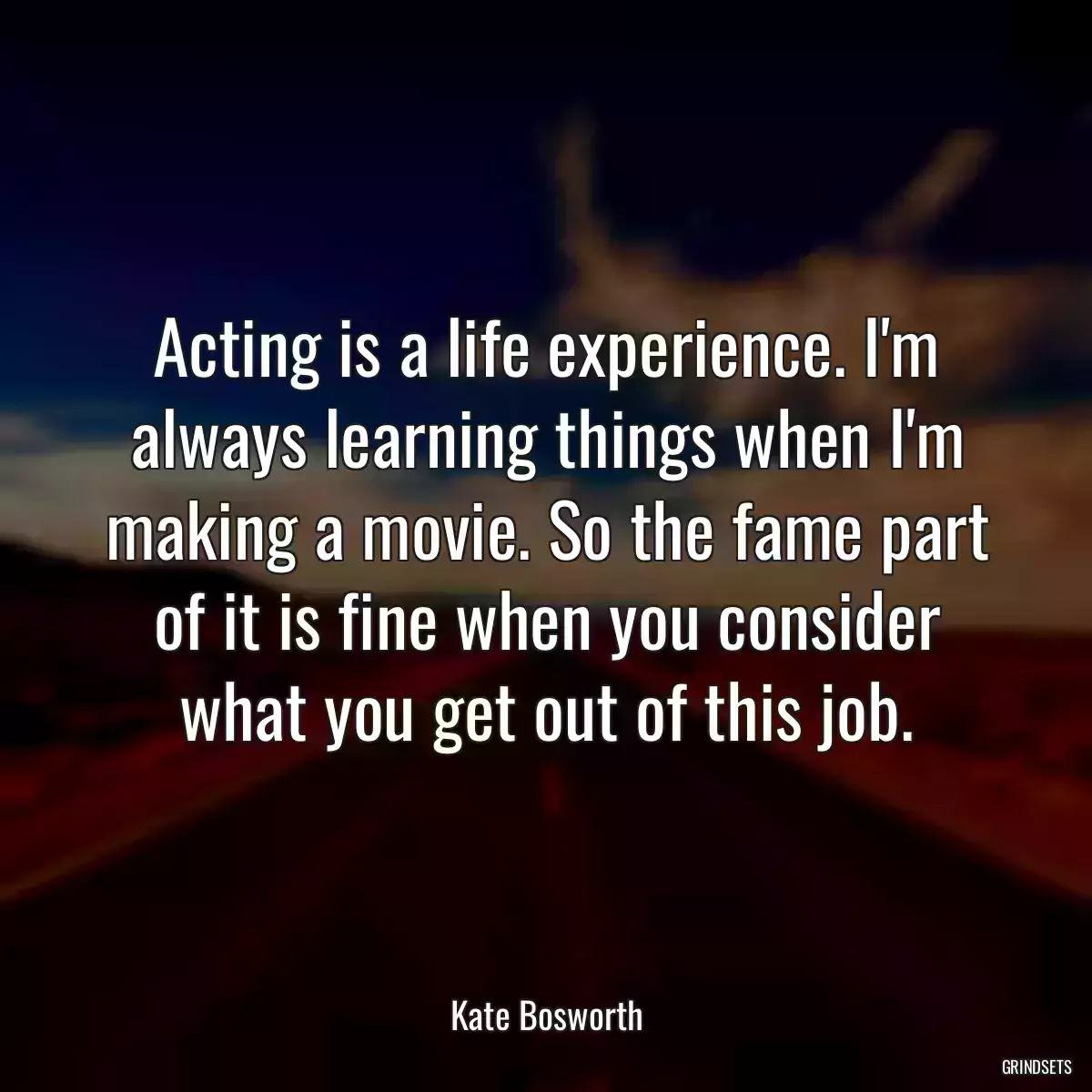 Acting is a life experience. I\'m always learning things when I\'m making a movie. So the fame part of it is fine when you consider what you get out of this job.