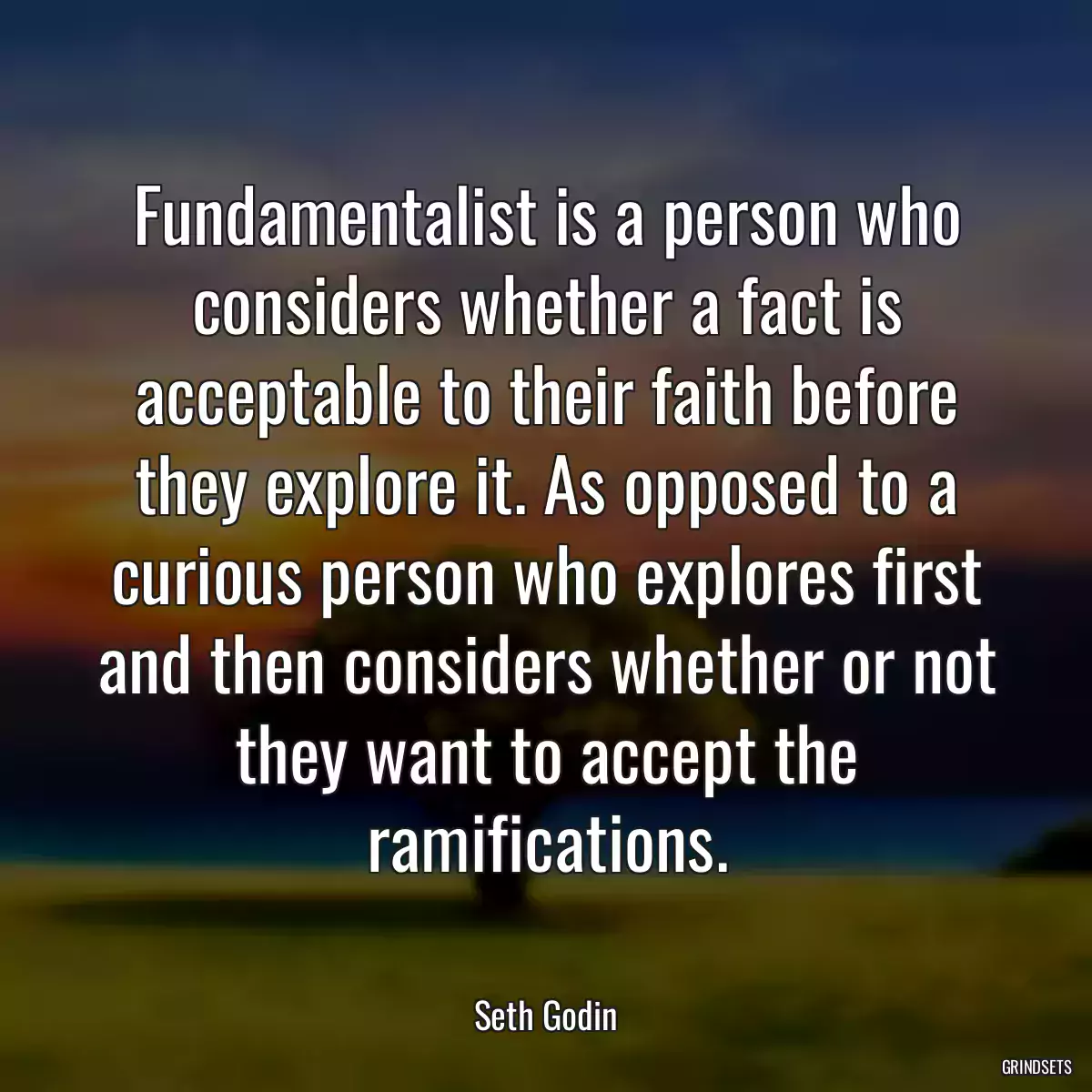 Fundamentalist is a person who considers whether a fact is acceptable to their faith before they explore it. As opposed to a curious person who explores first and then considers whether or not they want to accept the ramifications.