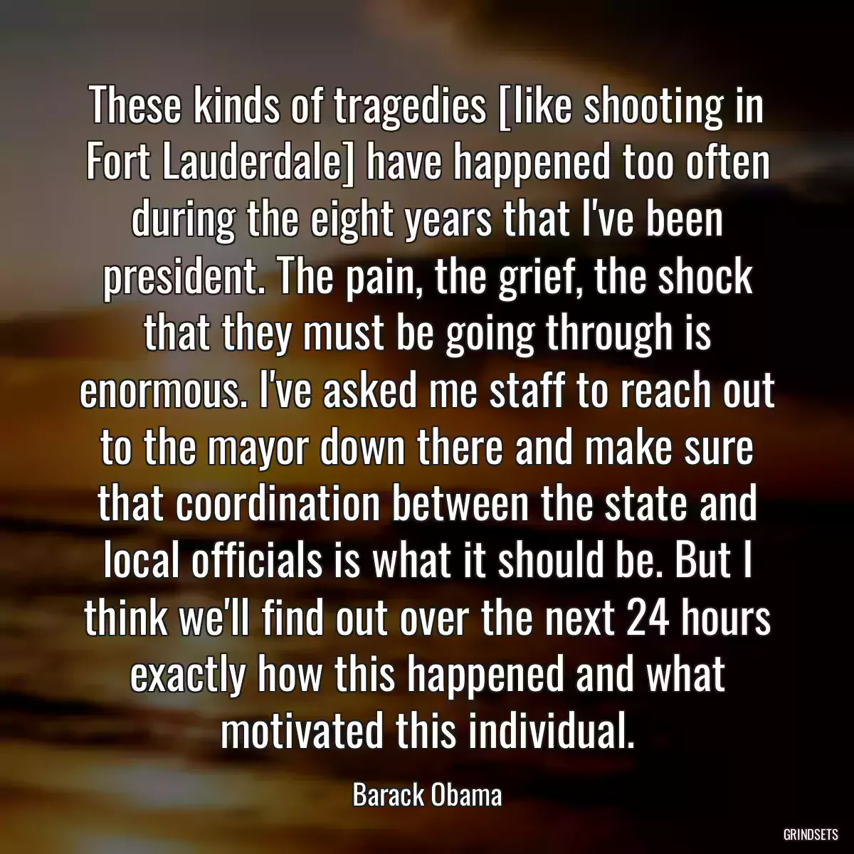 These kinds of tragedies [like shooting in Fort Lauderdale] have happened too often during the eight years that I\'ve been president. The pain, the grief, the shock that they must be going through is enormous. I\'ve asked me staff to reach out to the mayor down there and make sure that coordination between the state and local officials is what it should be. But I think we\'ll find out over the next 24 hours exactly how this happened and what motivated this individual.