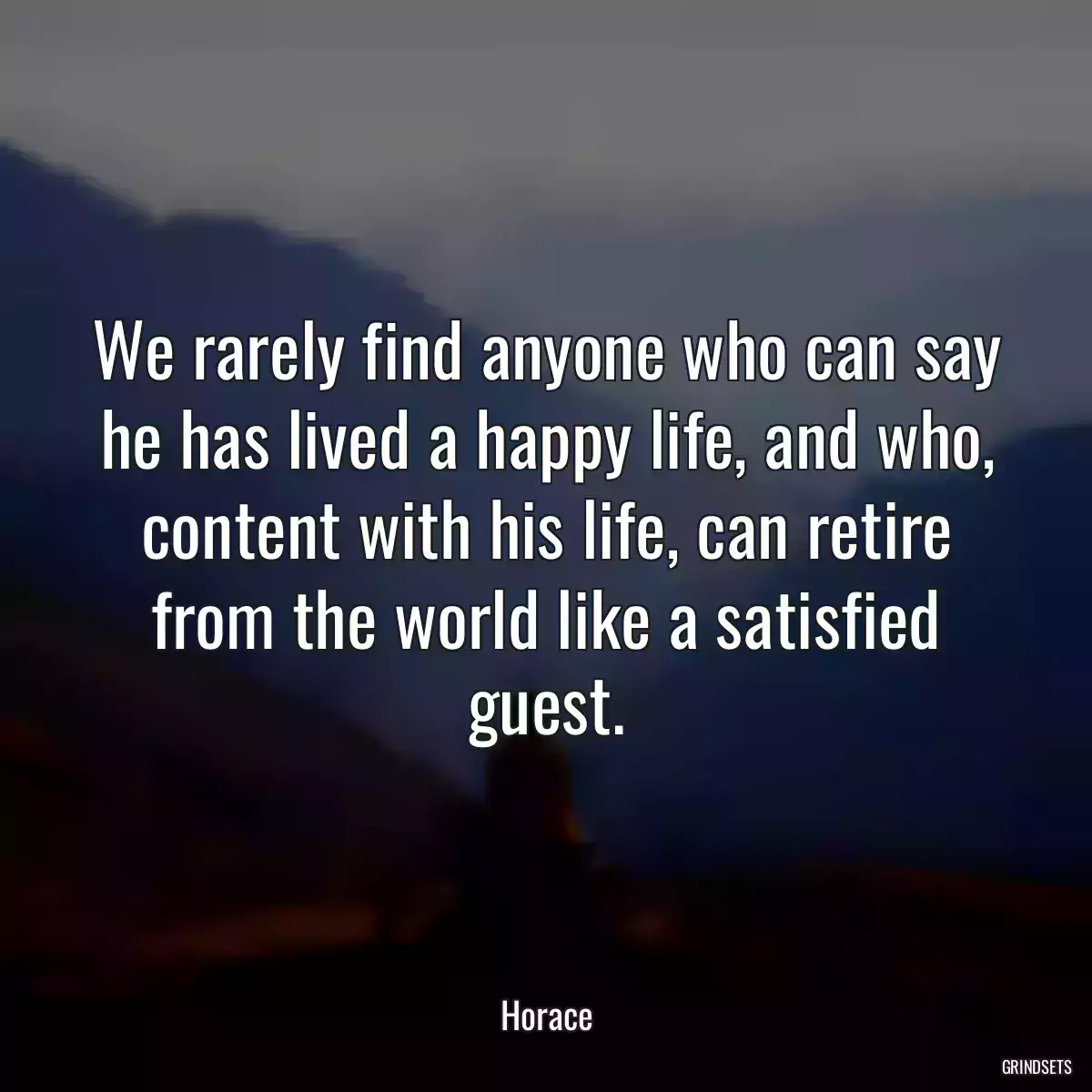 We rarely find anyone who can say he has lived a happy life, and who, content with his life, can retire from the world like a satisfied guest.