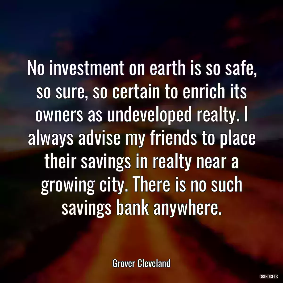 No investment on earth is so safe, so sure, so certain to enrich its owners as undeveloped realty. I always advise my friends to place their savings in realty near a growing city. There is no such savings bank anywhere.