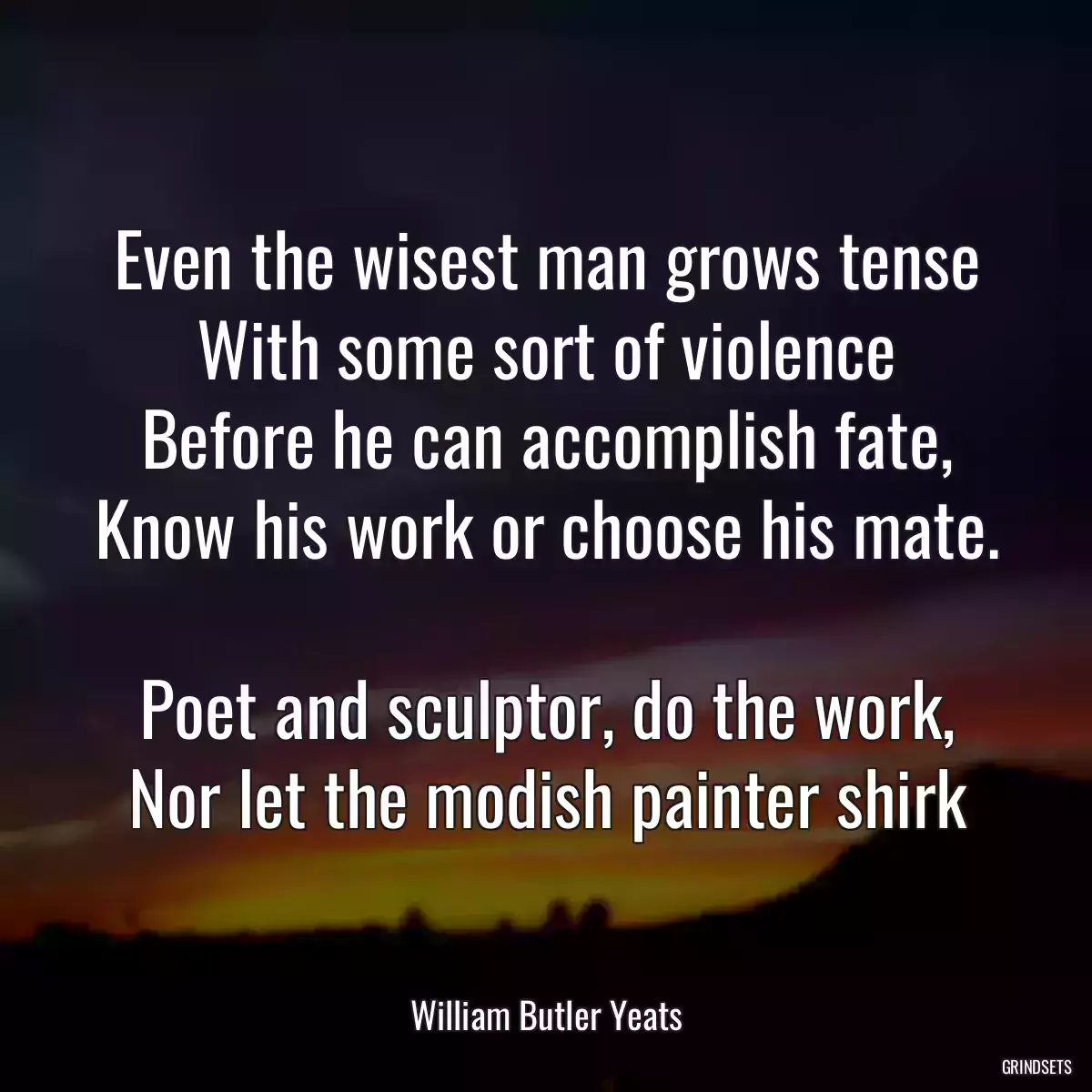 Even the wisest man grows tense
With some sort of violence
Before he can accomplish fate,
Know his work or choose his mate.

Poet and sculptor, do the work,
Nor let the modish painter shirk