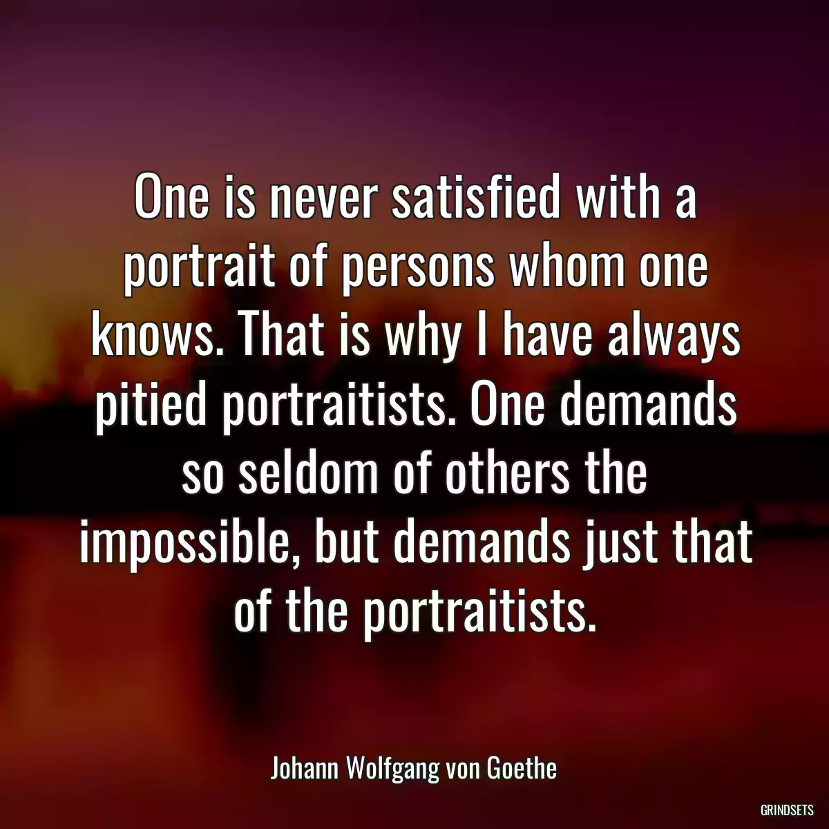 One is never satisfied with a portrait of persons whom one knows. That is why I have always pitied portraitists. One demands so seldom of others the impossible, but demands just that of the portraitists.