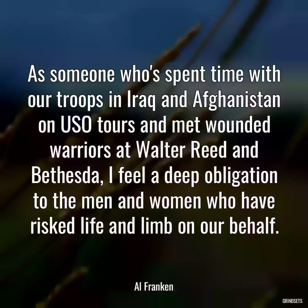 As someone who\'s spent time with our troops in Iraq and Afghanistan on USO tours and met wounded warriors at Walter Reed and Bethesda, I feel a deep obligation to the men and women who have risked life and limb on our behalf.