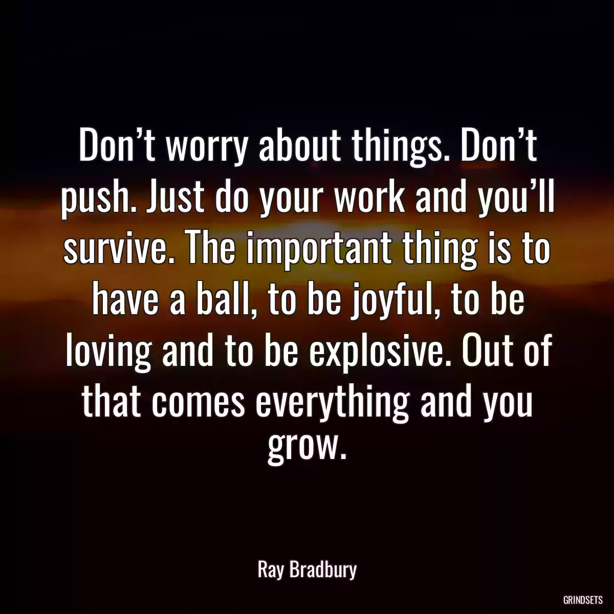 Don’t worry about things. Don’t push. Just do your work and you’ll survive. The important thing is to have a ball, to be joyful, to be loving and to be explosive. Out of that comes everything and you grow.