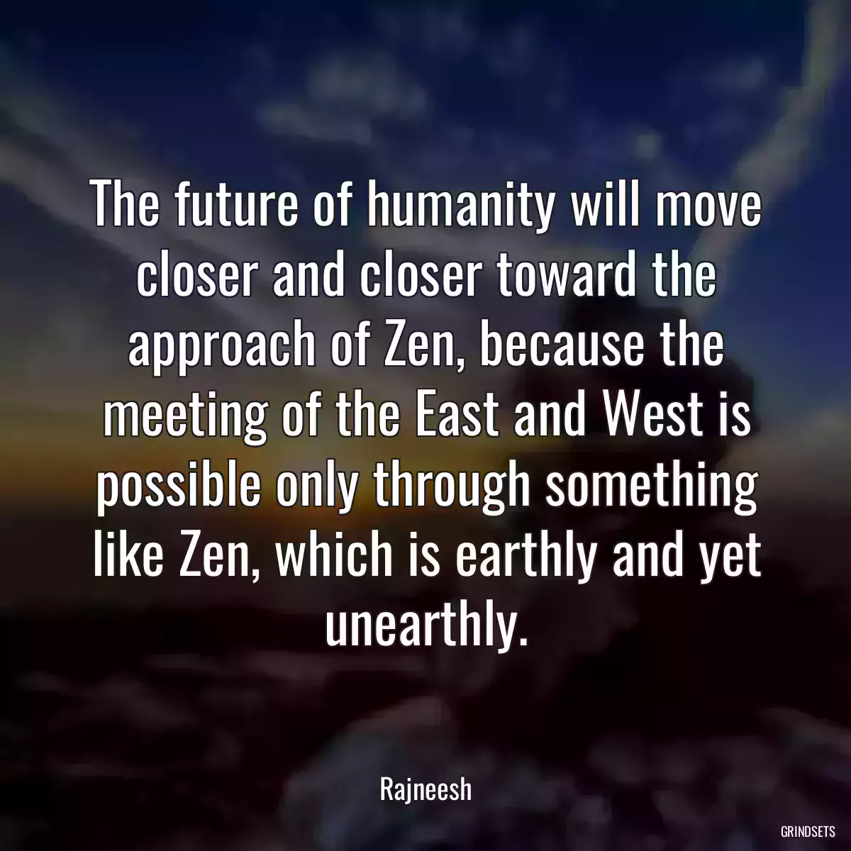 The future of humanity will move closer and closer toward the approach of Zen, because the meeting of the East and West is possible only through something like Zen, which is earthly and yet unearthly.