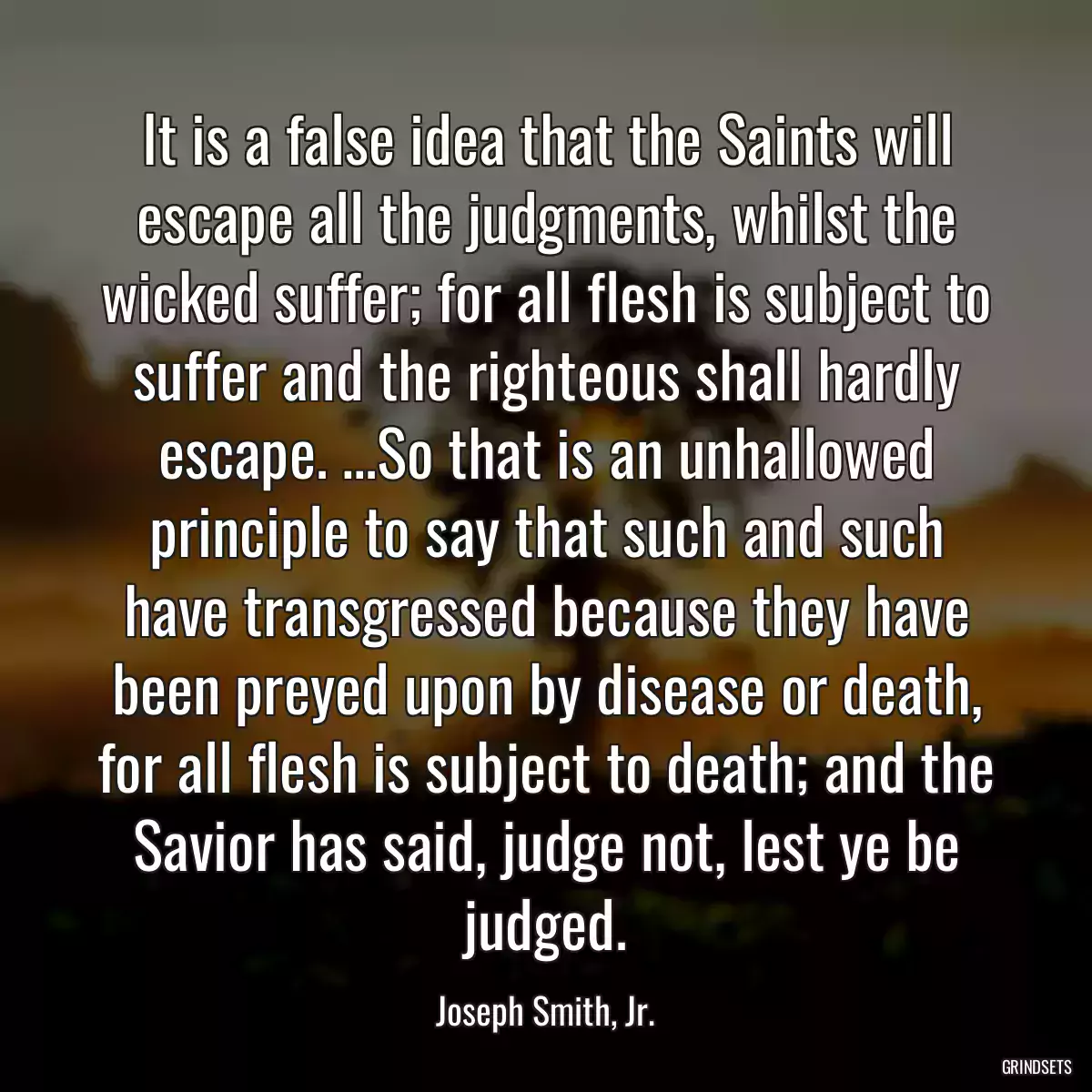 It is a false idea that the Saints will escape all the judgments, whilst the wicked suffer; for all flesh is subject to suffer and the righteous shall hardly escape. …So that is an unhallowed principle to say that such and such have transgressed because they have been preyed upon by disease or death, for all flesh is subject to death; and the Savior has said, judge not, lest ye be judged.