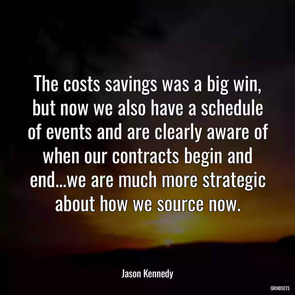 The costs savings was a big win, but now we also have a schedule of events and are clearly aware of when our contracts begin and end...we are much more strategic about how we source now.