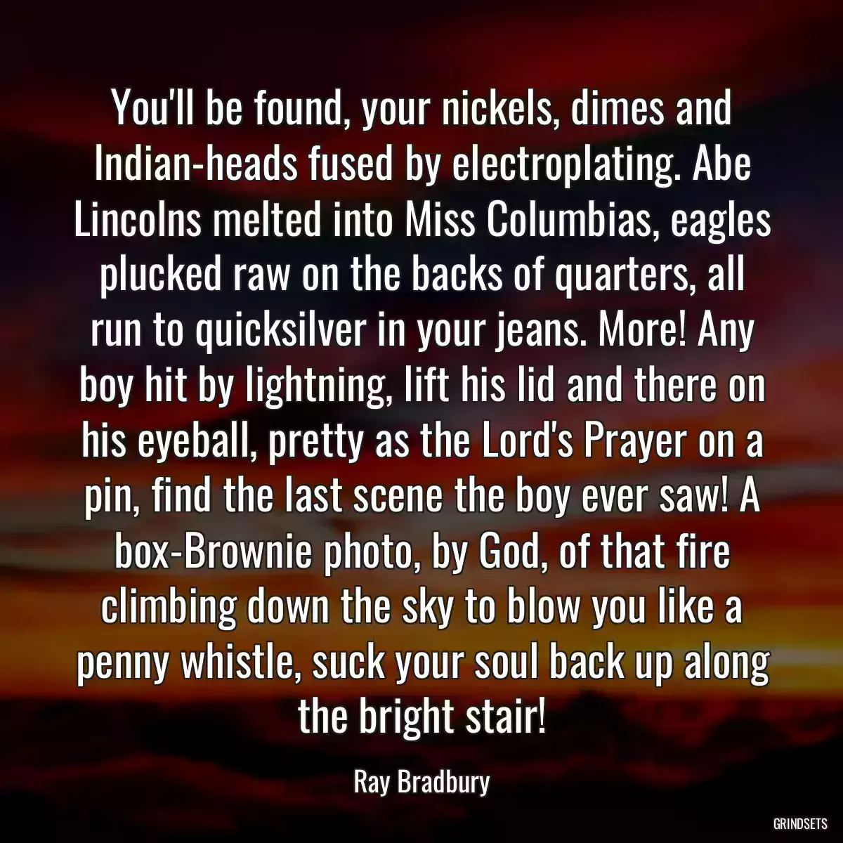 You\'ll be found, your nickels, dimes and Indian-heads fused by electroplating. Abe Lincolns melted into Miss Columbias, eagles plucked raw on the backs of quarters, all run to quicksilver in your jeans. More! Any boy hit by lightning, lift his lid and there on his eyeball, pretty as the Lord\'s Prayer on a pin, find the last scene the boy ever saw! A box-Brownie photo, by God, of that fire climbing down the sky to blow you like a penny whistle, suck your soul back up along the bright stair!