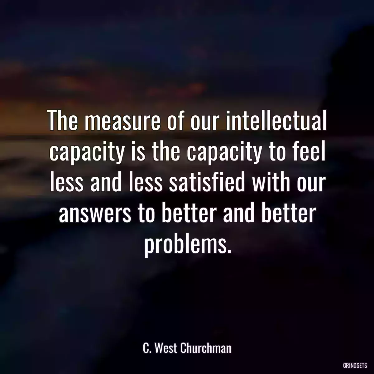 The measure of our intellectual capacity is the capacity to feel less and less satisfied with our answers to better and better problems.