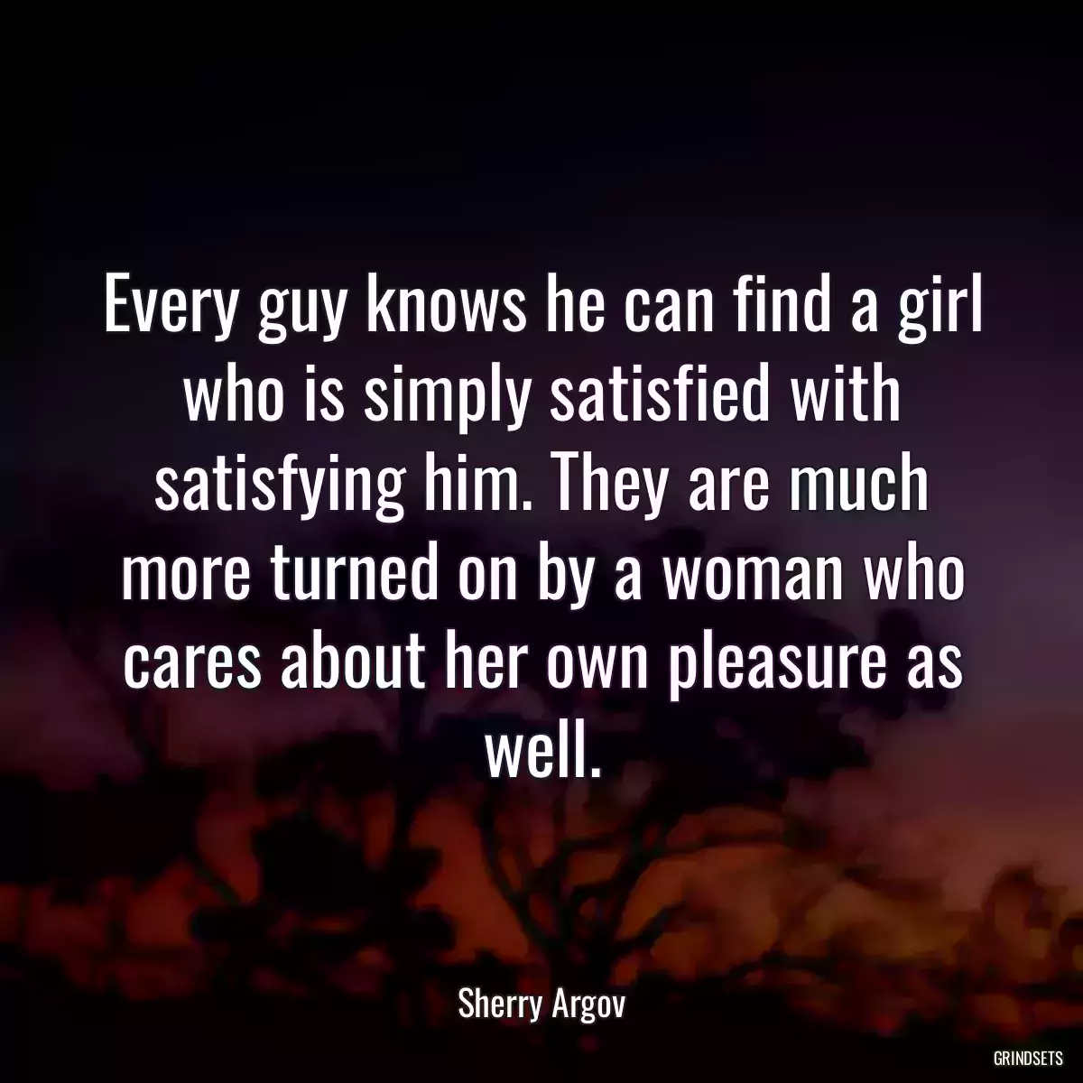 Every guy knows he can find a girl who is simply satisfied with satisfying him. They are much more turned on by a woman who cares about her own pleasure as well.