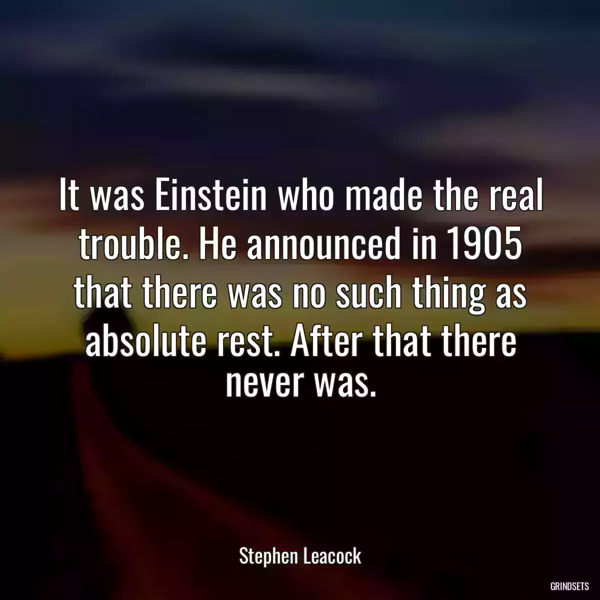 It was Einstein who made the real trouble. He announced in 1905 that there was no such thing as absolute rest. After that there never was.