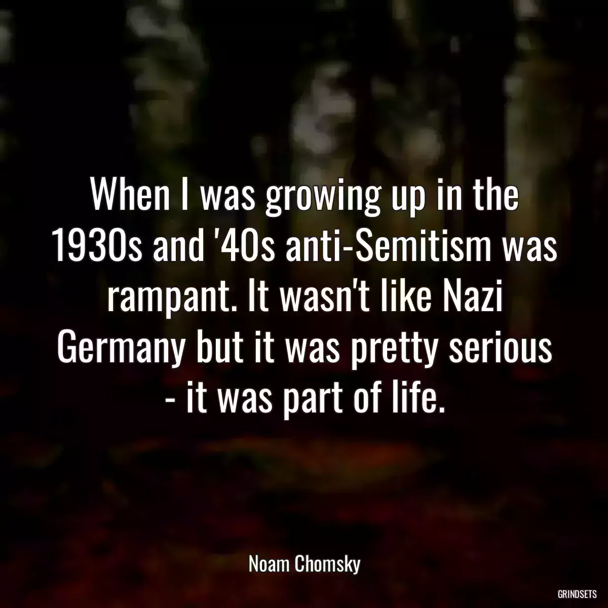 When I was growing up in the 1930s and \'40s anti-Semitism was rampant. It wasn\'t like Nazi Germany but it was pretty serious - it was part of life.