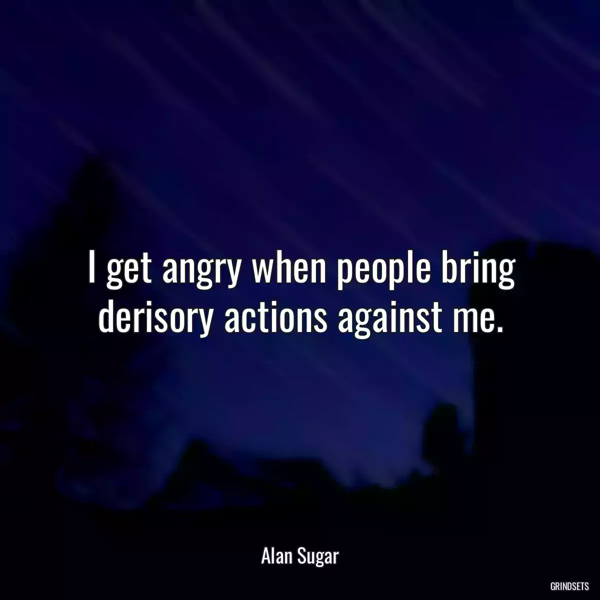 I get angry when people bring derisory actions against me.