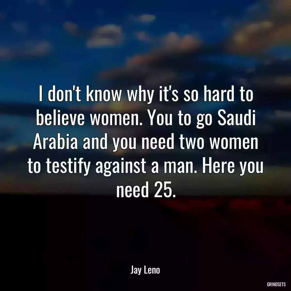 I don\'t know why it\'s so hard to believe women. You to go Saudi Arabia and you need two women to testify against a man. Here you need 25.