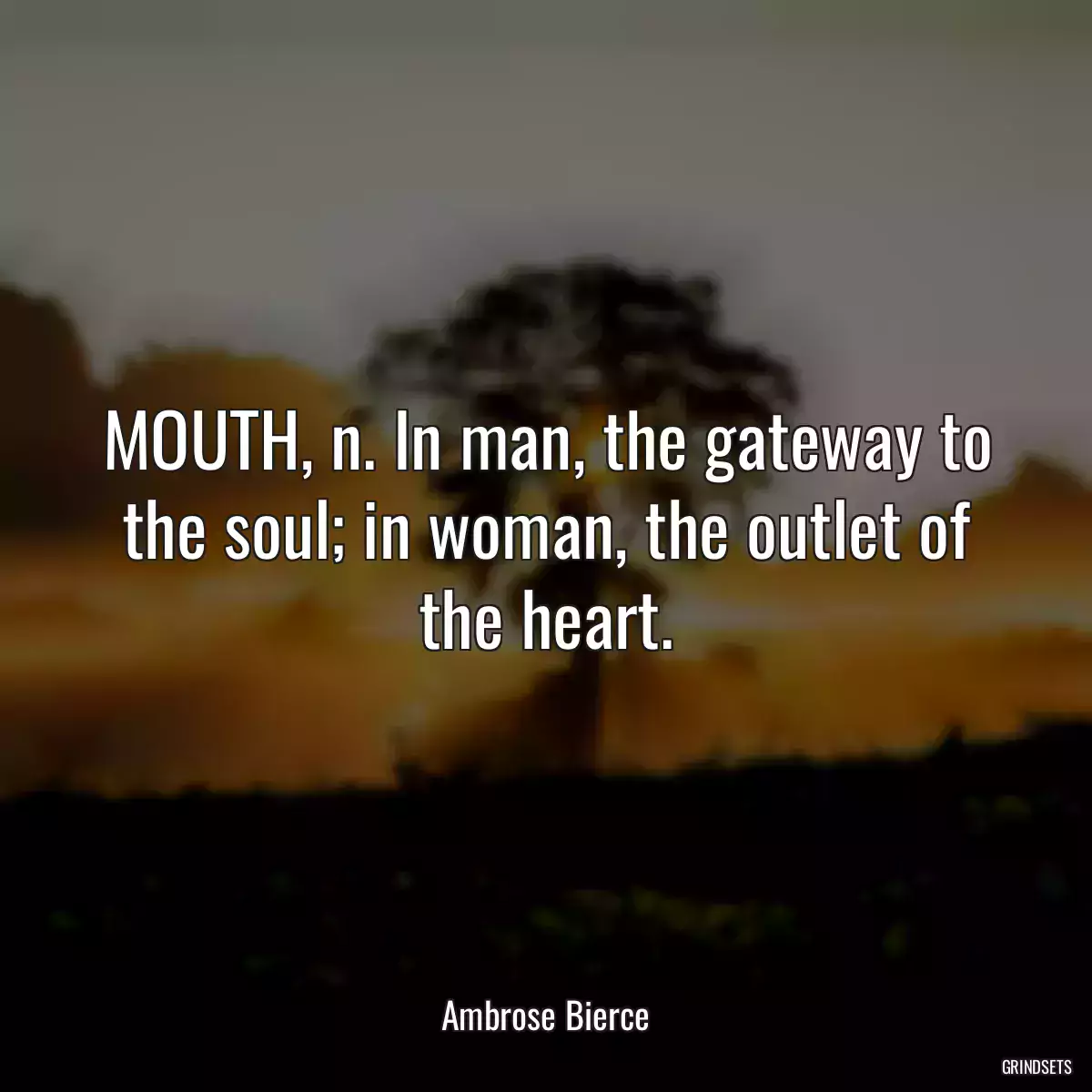 MOUTH, n. In man, the gateway to the soul; in woman, the outlet of the heart.