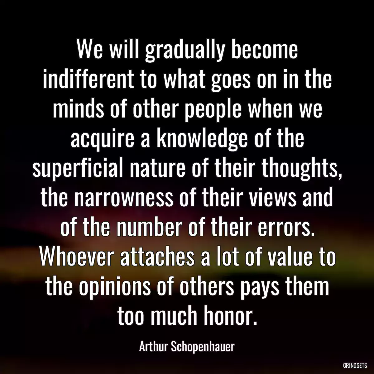 We will gradually become indifferent to what goes on in the minds of other people when we acquire a knowledge of the superficial nature of their thoughts, the narrowness of their views and of the number of their errors. Whoever attaches a lot of value to the opinions of others pays them too much honor.