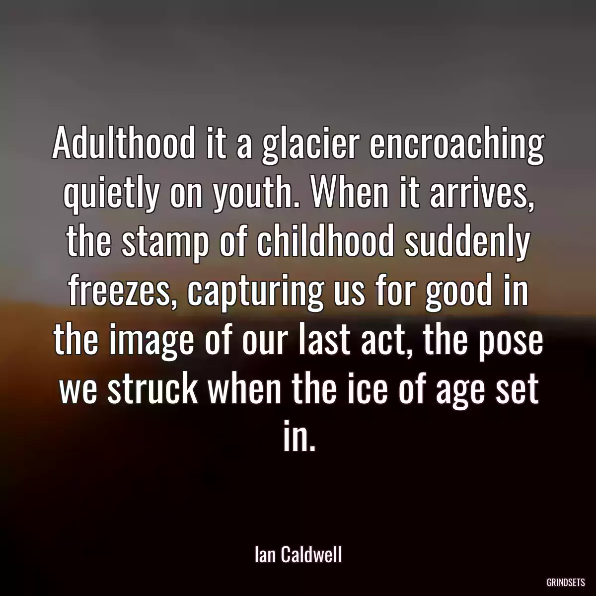 Adulthood it a glacier encroaching quietly on youth. When it arrives, the stamp of childhood suddenly freezes, capturing us for good in the image of our last act, the pose we struck when the ice of age set in.