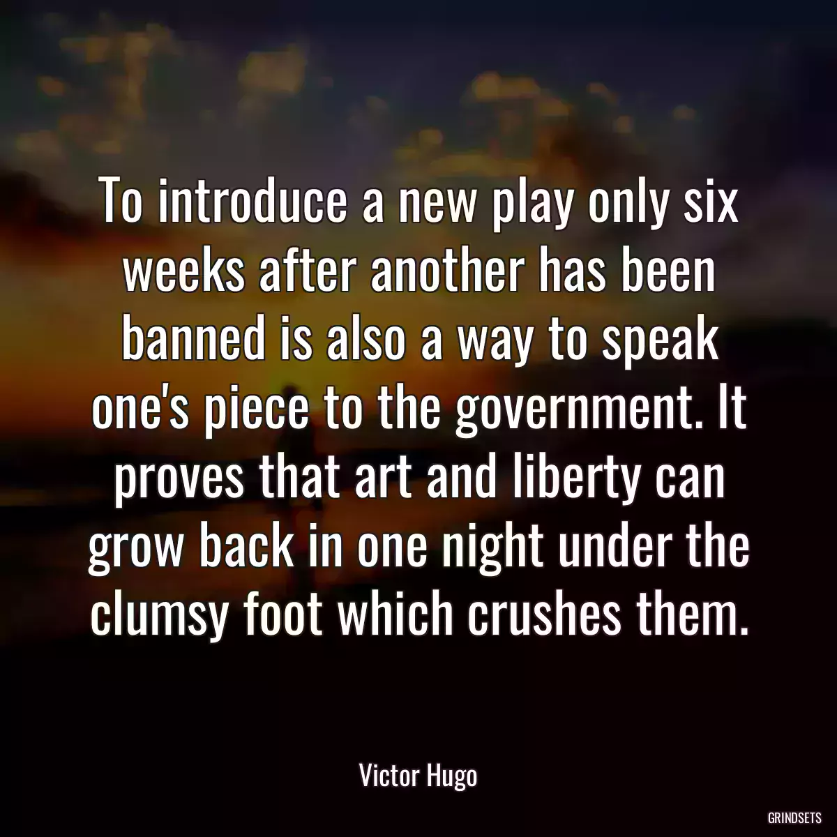 To introduce a new play only six weeks after another has been banned is also a way to speak one\'s piece to the government. It proves that art and liberty can grow back in one night under the clumsy foot which crushes them.