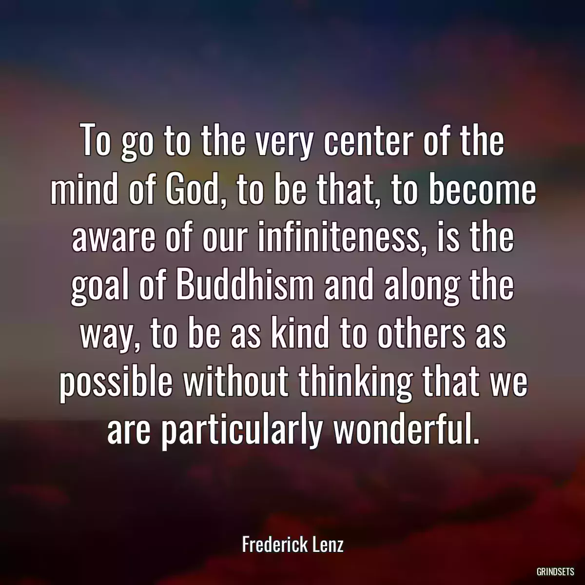 To go to the very center of the mind of God, to be that, to become aware of our infiniteness, is the goal of Buddhism and along the way, to be as kind to others as possible without thinking that we are particularly wonderful.