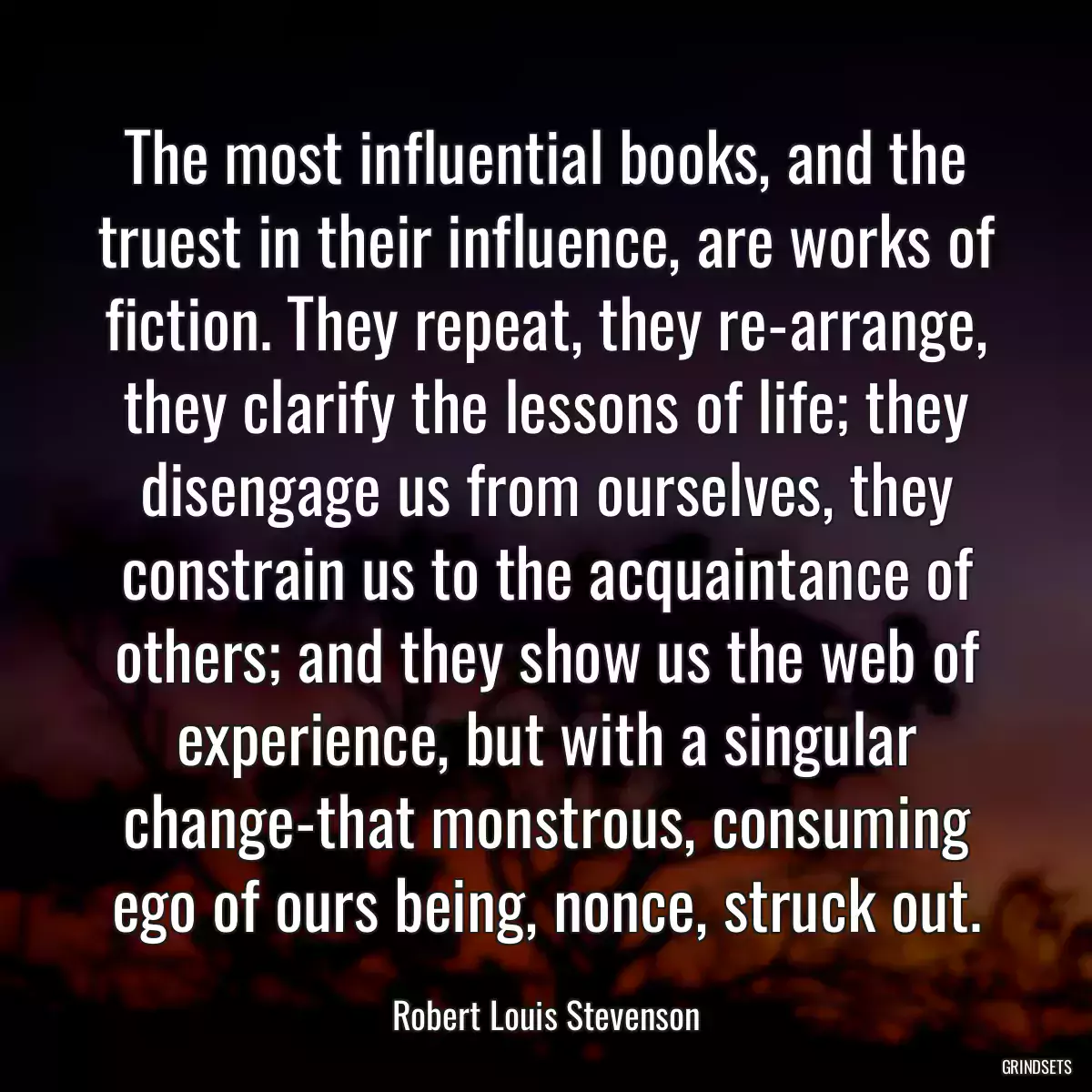 The most influential books, and the truest in their influence, are works of fiction. They repeat, they re-arrange, they clarify the lessons of life; they disengage us from ourselves, they constrain us to the acquaintance of others; and they show us the web of experience, but with a singular change-that monstrous, consuming ego of ours being, nonce, struck out.