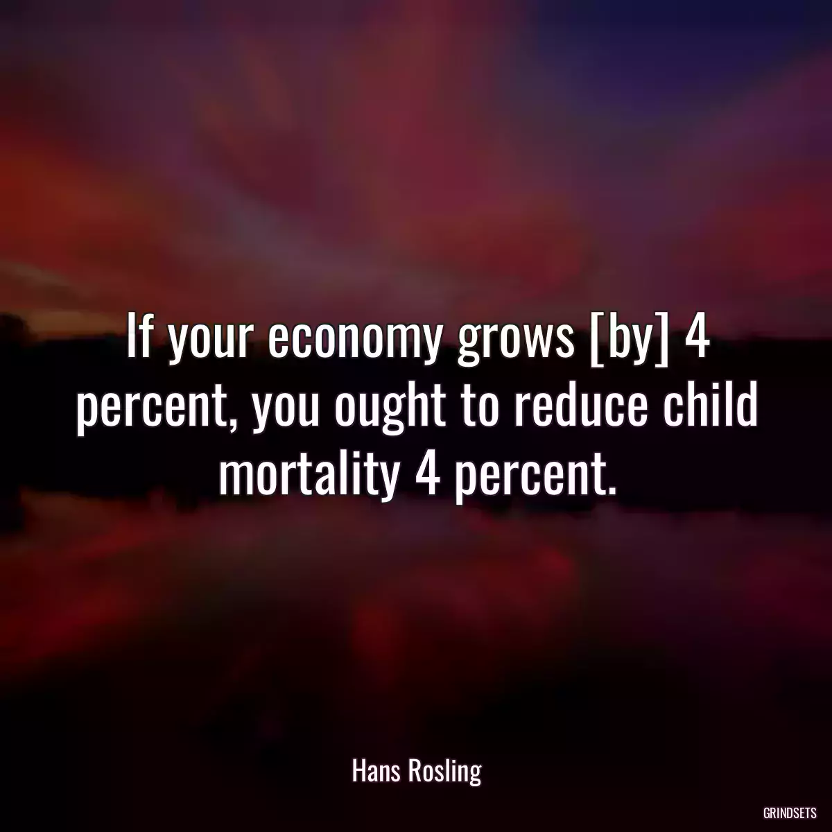 If your economy grows [by] 4 percent, you ought to reduce child mortality 4 percent.