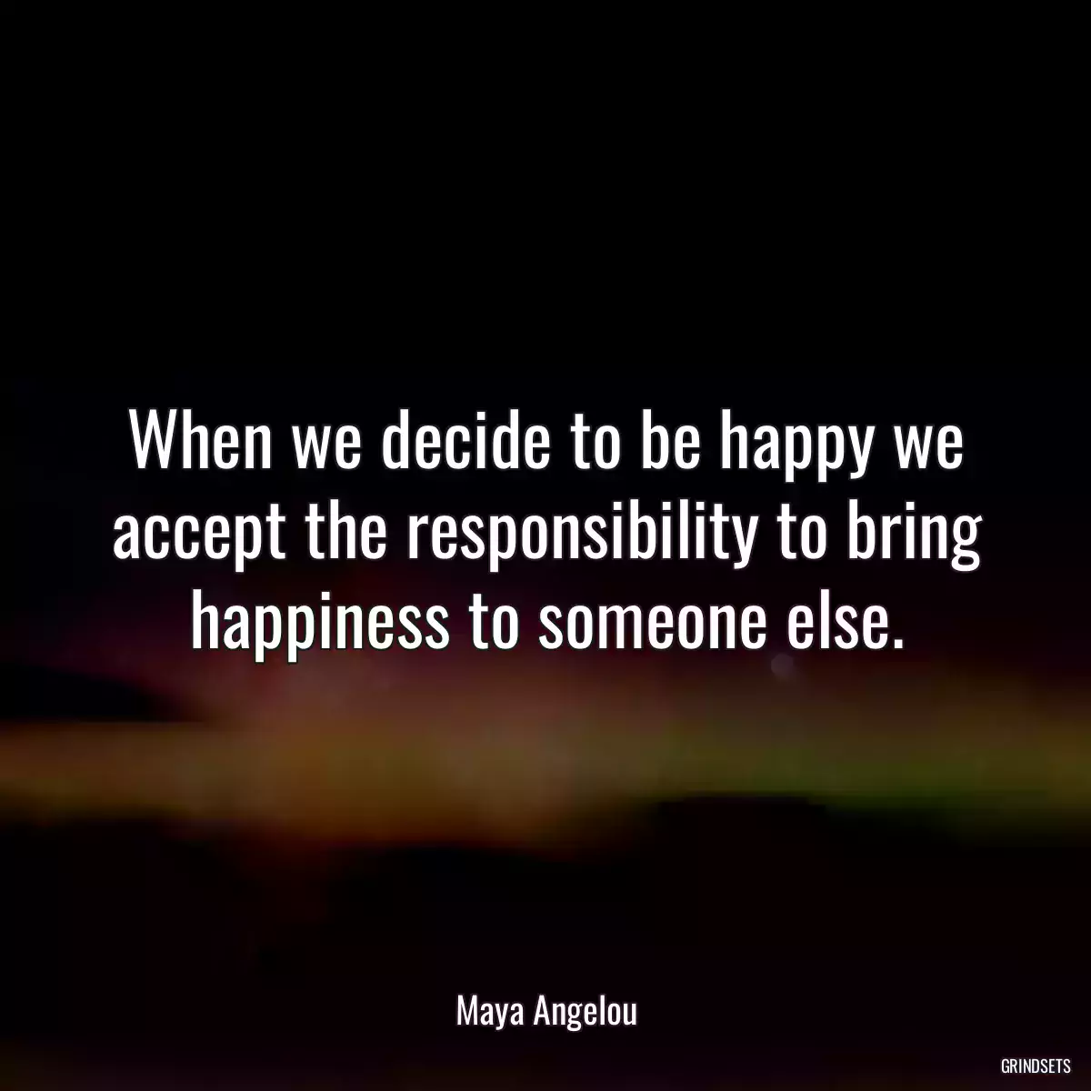 When we decide to be happy we accept the responsibility to bring happiness to someone else.