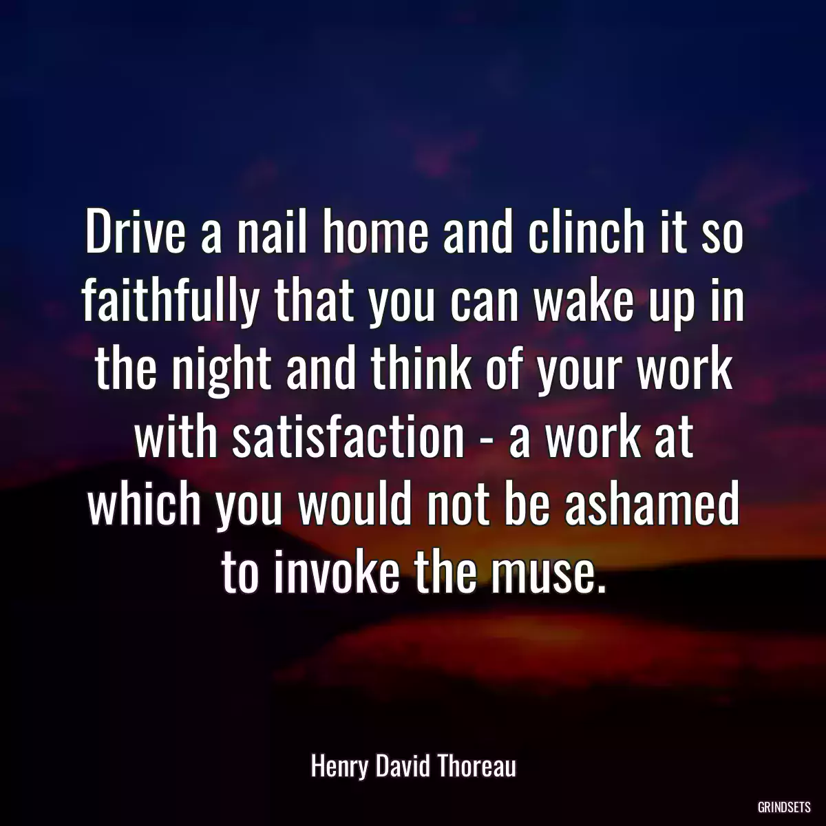 Drive a nail home and clinch it so faithfully that you can wake up in the night and think of your work with satisfaction - a work at which you would not be ashamed to invoke the muse.