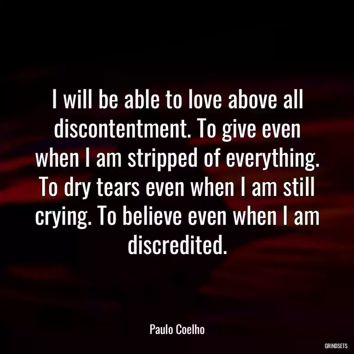 I will be able to love above all discontentment. To give even when I am stripped of everything. To dry tears even when I am still crying. To believe even when I am discredited.