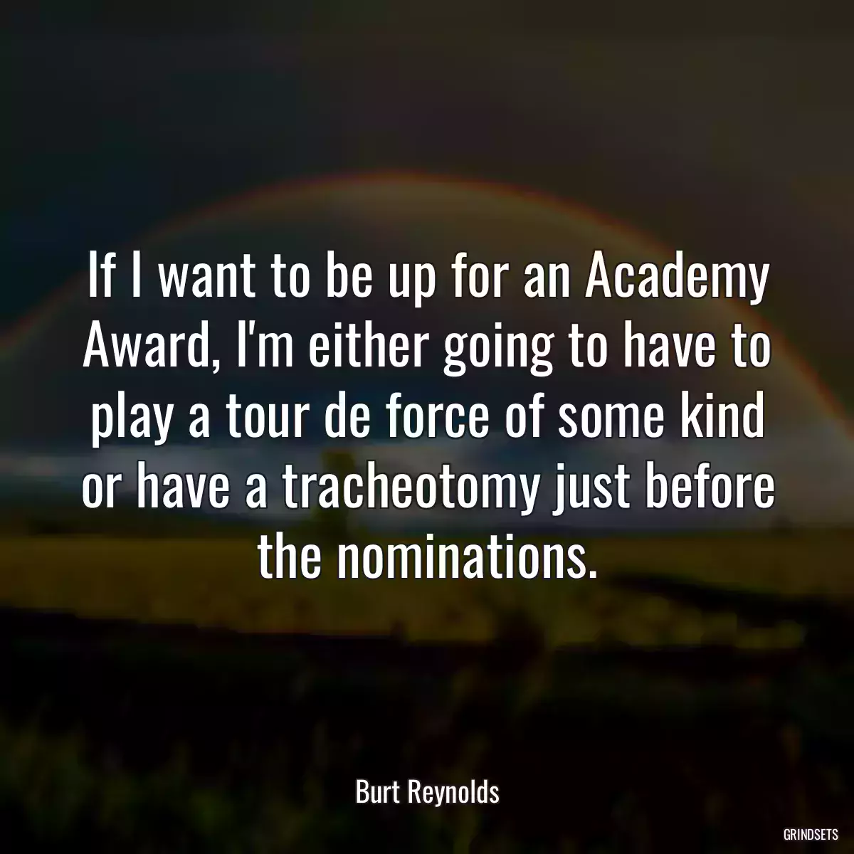 If I want to be up for an Academy Award, I\'m either going to have to play a tour de force of some kind or have a tracheotomy just before the nominations.