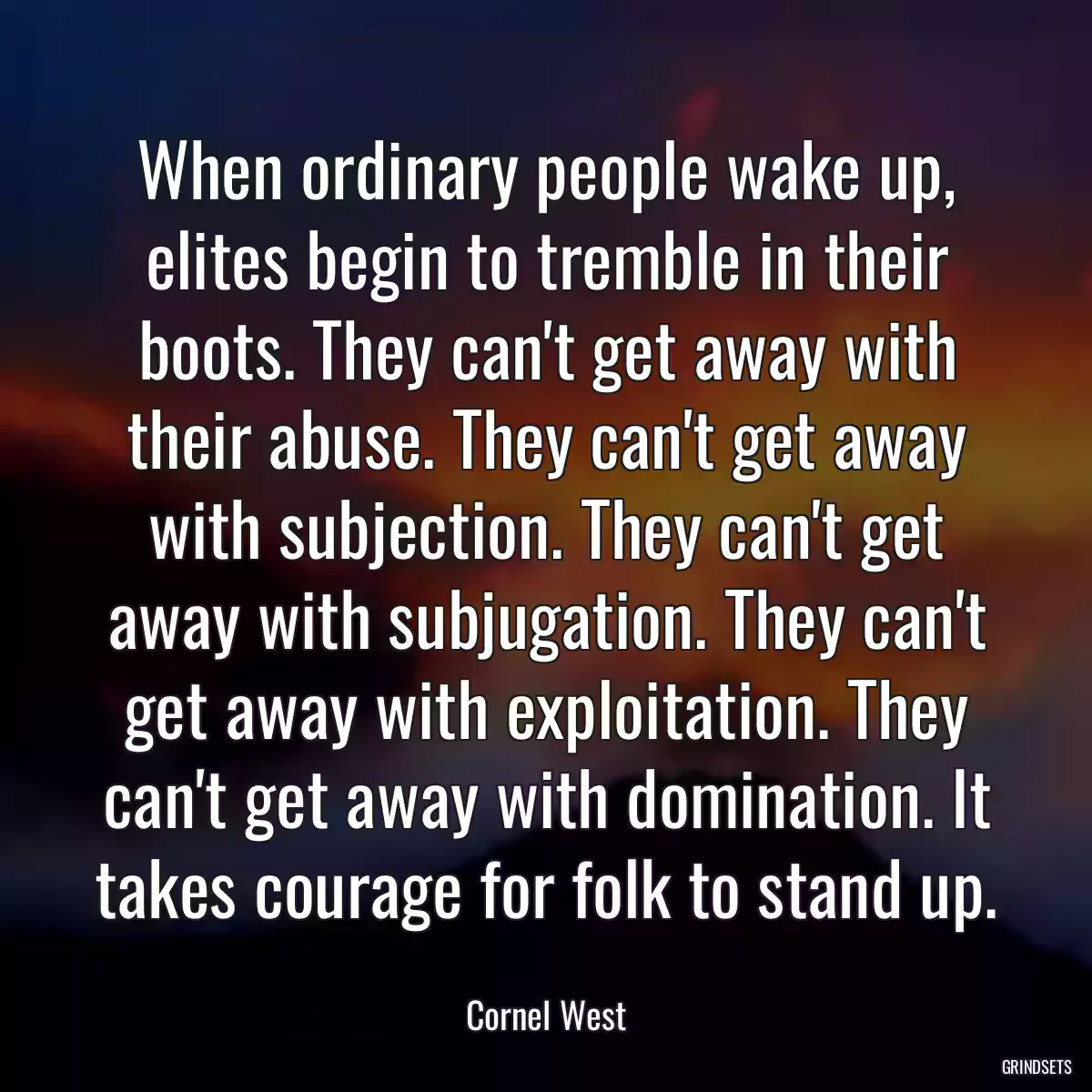 When ordinary people wake up, elites begin to tremble in their boots. They can\'t get away with their abuse. They can\'t get away with subjection. They can\'t get away with subjugation. They can\'t get away with exploitation. They can\'t get away with domination. It takes courage for folk to stand up.