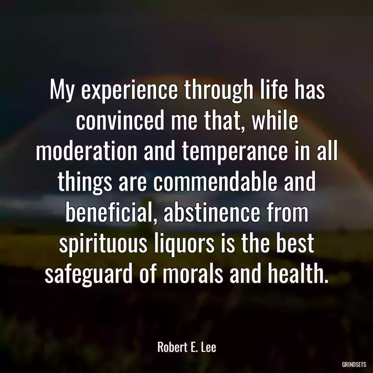 My experience through life has convinced me that, while moderation and temperance in all things are commendable and beneficial, abstinence from spirituous liquors is the best safeguard of morals and health.