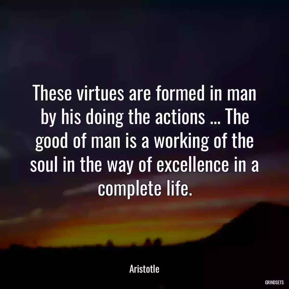 These virtues are formed in man by his doing the actions ... The good of man is a working of the soul in the way of excellence in a complete life.