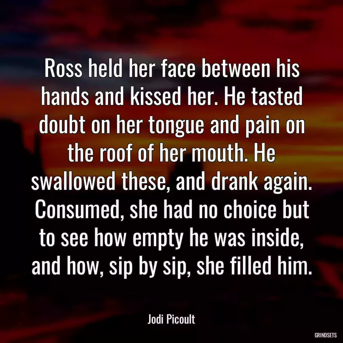 Ross held her face between his hands and kissed her. He tasted doubt on her tongue and pain on the roof of her mouth. He swallowed these, and drank again. Consumed, she had no choice but to see how empty he was inside, and how, sip by sip, she filled him.