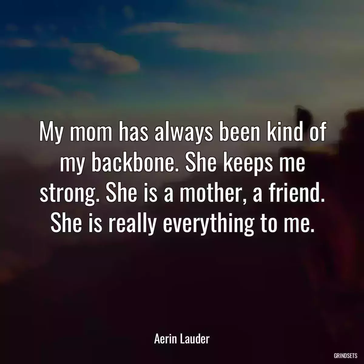 My mom has always been kind of my backbone. She keeps me strong. She is a mother, a friend. She is really everything to me.