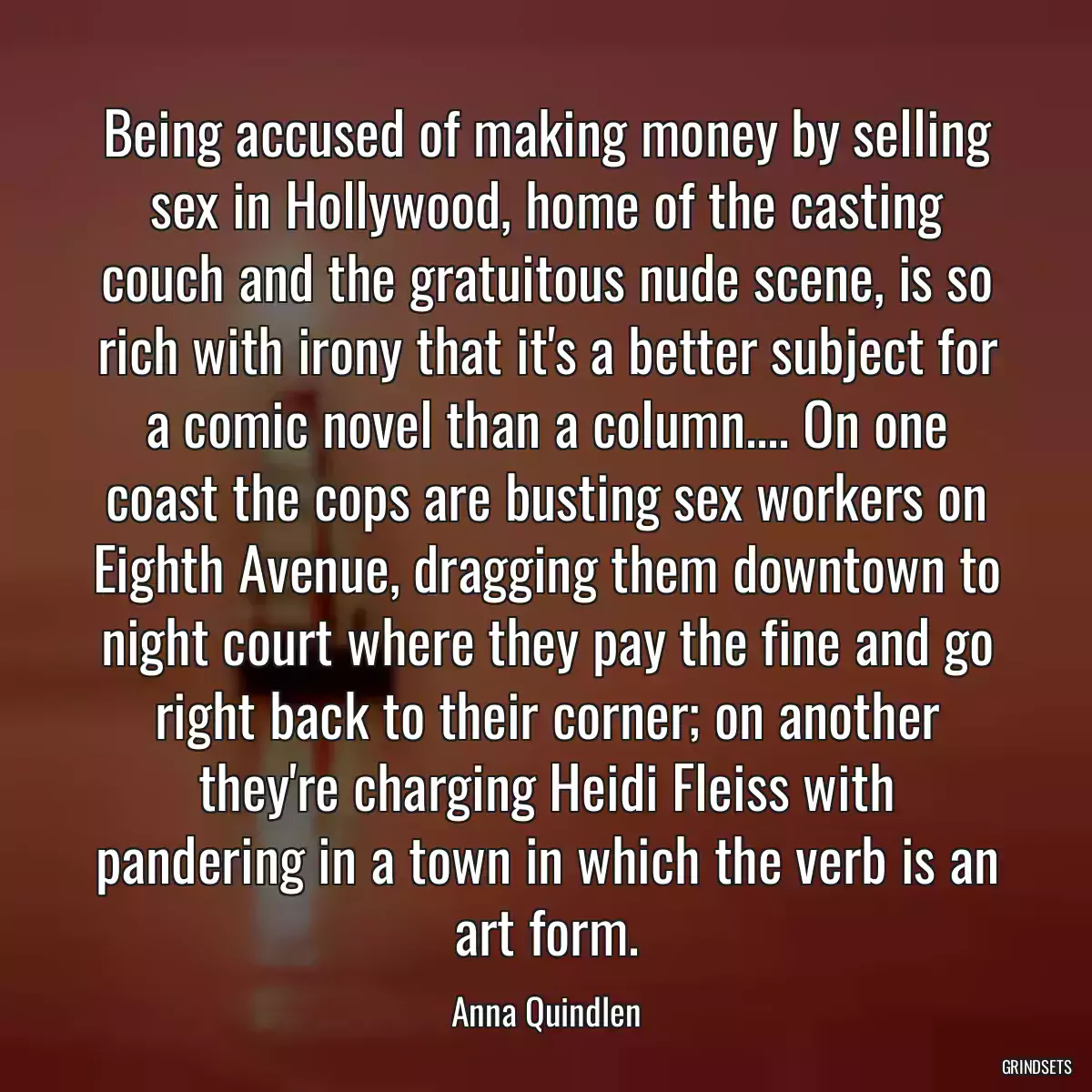 Being accused of making money by selling sex in Hollywood, home of the casting couch and the gratuitous nude scene, is so rich with irony that it\'s a better subject for a comic novel than a column.... On one coast the cops are busting sex workers on Eighth Avenue, dragging them downtown to night court where they pay the fine and go right back to their corner; on another they\'re charging Heidi Fleiss with pandering in a town in which the verb is an art form.