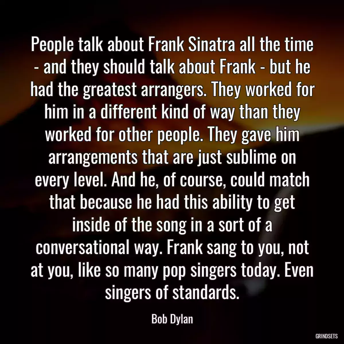 People talk about Frank Sinatra all the time - and they should talk about Frank - but he had the greatest arrangers. They worked for him in a different kind of way than they worked for other people. They gave him arrangements that are just sublime on every level. And he, of course, could match that because he had this ability to get inside of the song in a sort of a conversational way. Frank sang to you, not at you, like so many pop singers today. Even singers of standards.