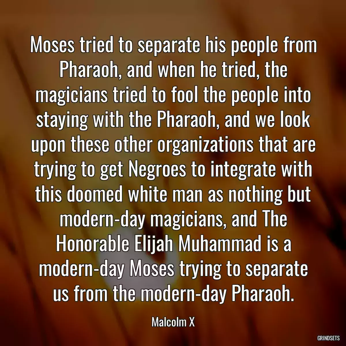 Moses tried to separate his people from Pharaoh, and when he tried, the magicians tried to fool the people into staying with the Pharaoh, and we look upon these other organizations that are trying to get Negroes to integrate with this doomed white man as nothing but modern-day magicians, and The Honorable Elijah Muhammad is a modern-day Moses trying to separate us from the modern-day Pharaoh.